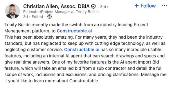 Christian Allen, Estimator/Project Manager at Trinity Builds: Trinity Builds recently made the switch from an industry leading Project Management platform to Constructable.ai. This has been absolutely amazing. For many years, they had been the industry standard, but has neglected to keep up with cutting edge technology, as well as neglecting customer service. Constructable.ai has so many incredible usable features, including an internal AI agent that can search drawings and specs and give real time answers. One of my favorite features is the AI agent Import Bid feature, which will take an emailed bid from a sub contractor and detail the full scope of work, inclusions and exclusions, and pricing clarifications.