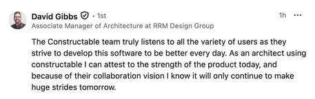 David Gibbs, Associate Manager of Architecture at RRM Design Group: The Constructable team truly listens to all the variety of users as they strive to develop this software to be better every day. As an architect using Constructable I can attest to the strength of the product today, and because of their collaboration vision I know it will only continue to make huge strides tomorrow.