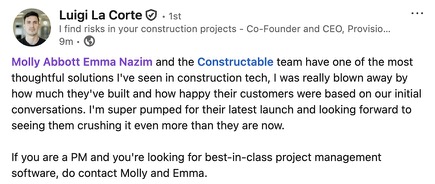 Luigi La Corte, Co-Founder and CEO of Provisio: Molly Abbott, Emma Nazim and the Constructable team have one of the most thoughtful solutions I’ve seen in construction tech. I was really blown away by how much they’ve built and how happy their customers were based on our initial conversations. I’m super pumped for their latest launch and looking forward to seeing them crushing it even more than they are now. If you are a PM and you’re looking for best-in-class project management software, do contact Molly and Emma.