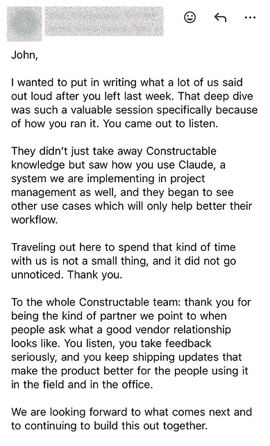 Email to John: That deep dive was such a valuable session specifically because of how you ran it. You came out to listen. They didn’t just take away Constructable knowledge but saw how you use Claude. To the whole Constructable team: thank you for being the kind of partner we point to when people ask what a good vendor relationship looks like. You listen, you take feedback seriously, and you keep shipping updates that make the product better for the people using it in the field and in the office.
