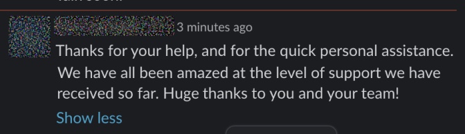Thanks for your help, and for the quick personal assistance. We have all been amazed at the level of support we have received so far. Huge thanks to you and your team!