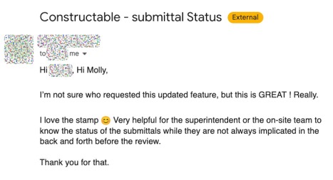 Email to Molly about Constructable submittal status: I’m not sure who requested this updated feature, but this is GREAT! Really. I love the stamp. Very helpful for the superintendent or the on-site team to know the status of the submittals while they are not always implicated in the back and forth before the review. Thank you for that.
