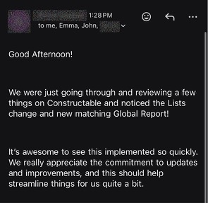 Email to Emma and John: We were just going through and reviewing a few things on Constructable and noticed the Lists change and new matching Global Report! It’s awesome to see this implemented so quickly. We really appreciate the commitment to updates and improvements, and this should help streamline things for us quite a bit.